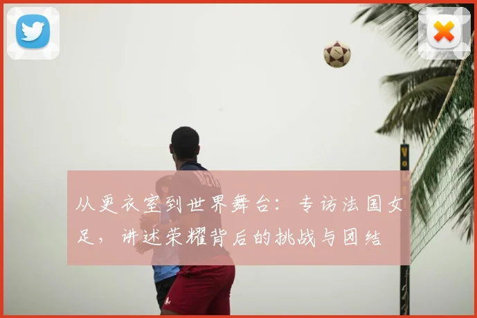 从更衣室到世界舞台：专访法国女足，讲述荣耀背后的挑战与团结