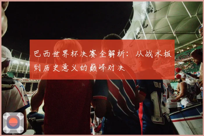 巴西世界杯决赛全解析：从战术板到历史意义的巅峰对决