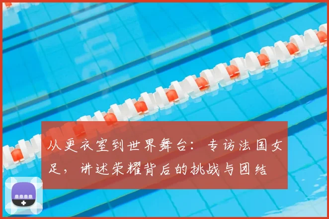 从更衣室到世界舞台:专访法国女足,讲述荣耀背后的挑战与团结