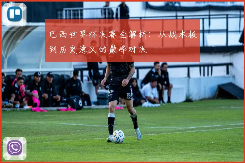 巴西世界杯决赛全解析：从战术板到历史意义的巅峰对决