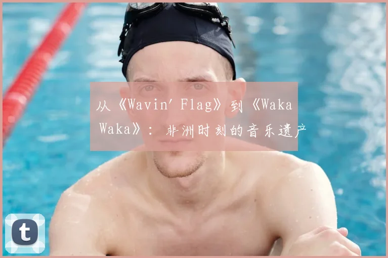 从《Wavin' Flag》到《Waka Waka》：非洲时刻的音乐遗产