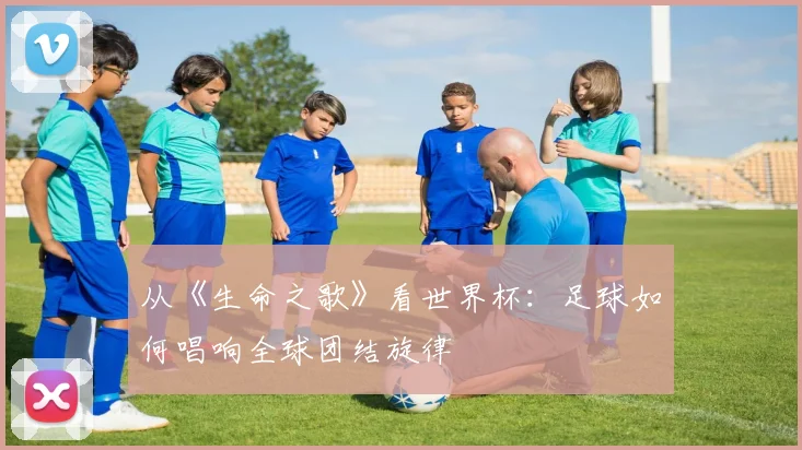 从《生命之歌》看世界杯:足球如何唱响全球团结旋律