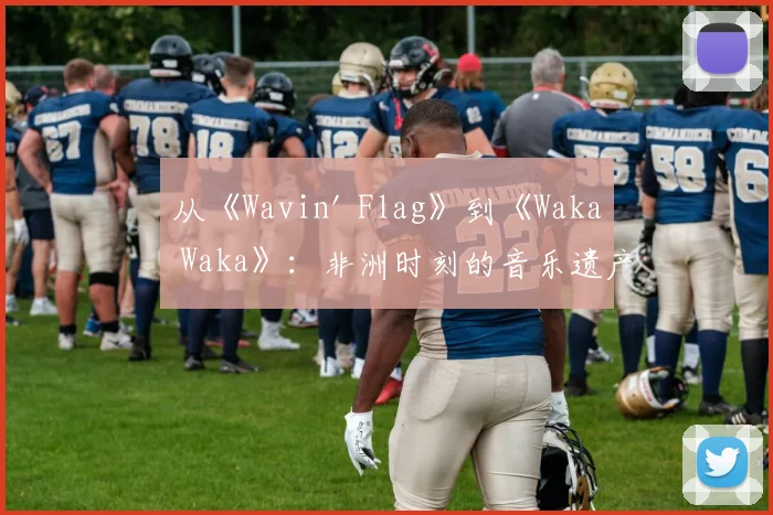 从《Wavin' Flag》到《Waka Waka》:非洲时刻的音乐遗产