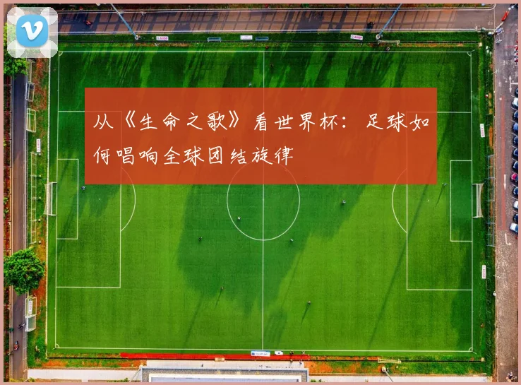 从《生命之歌》看世界杯：足球如何唱响全球团结旋律